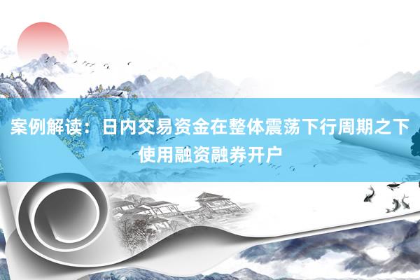案例解读:日内交易资金在整体震荡下行周期之下使用融资融券开户