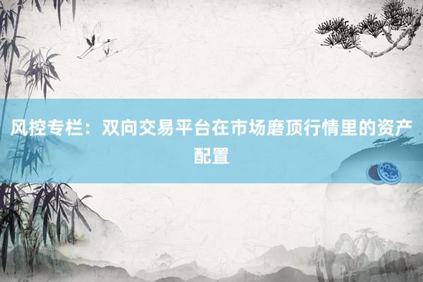 风控专栏：双向交易平台在市场磨顶行情里的资产配置
