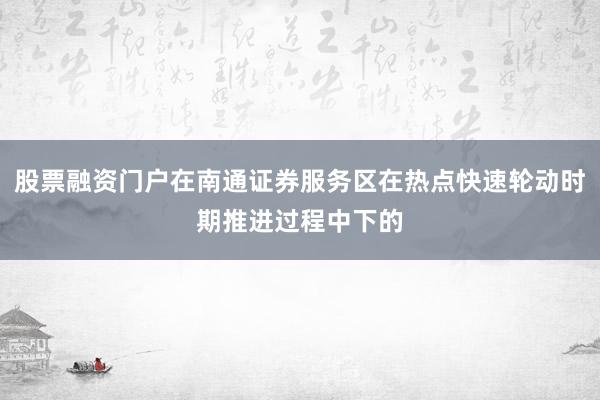 股票融资门户在南通证券服务区在热点快速轮动时期推进过程中下的