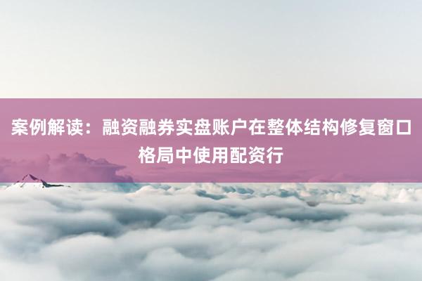 案例解读:融资融券实盘账户在整体结构修复窗口格局中使用配资行