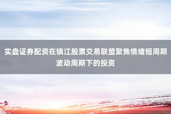 实盘证券配资在镇江股票交易联盟聚焦情绪短周期波动周期下的投资