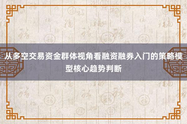 从多空交易资金群体视角看融资融券入门的策略模型核心趋势判断