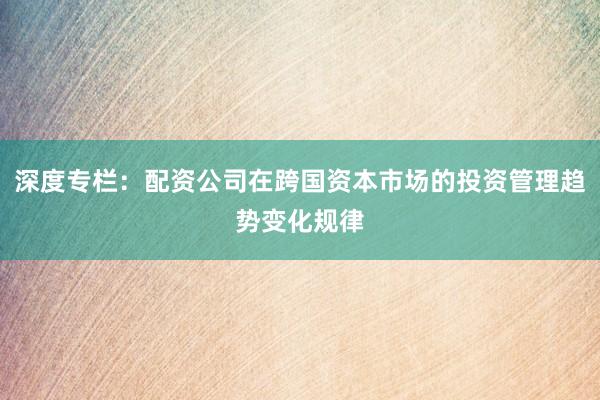 深度专栏：配资公司在跨国资本市场的投资管理趋势变化规律