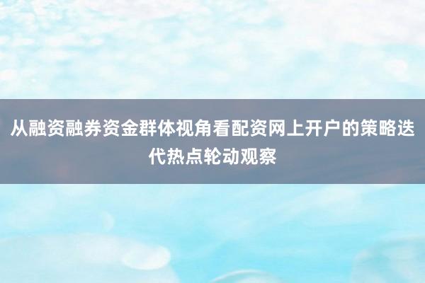 从融资融券资金群体视角看配资网上开户的策略迭代热点轮动观察