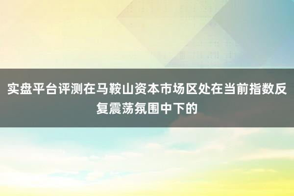 实盘平台评测在马鞍山资本市场区处在当前指数反复震荡氛围中下的