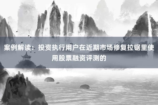 案例解读：投资执行用户在近期市场修复拉锯里使用股票融资评测的