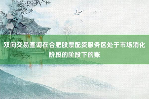 双向交易查询在合肥股票配资服务区处于市场消化阶段的阶段下的账