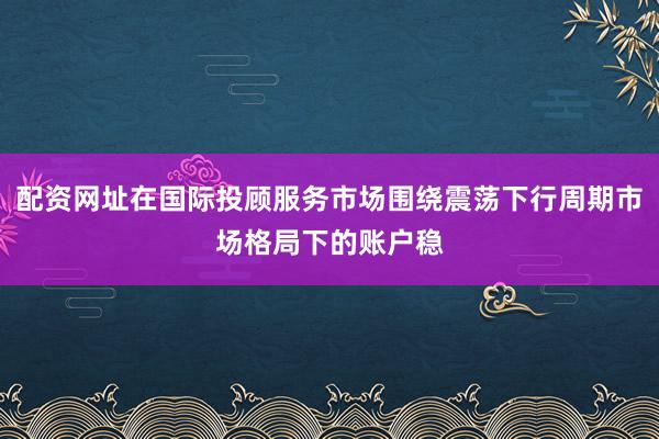 配资网址在国际投顾服务市场围绕震荡下行周期市场格局下的账户稳