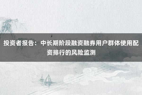 投资者报告:中长期阶段融资融券用户群体使用配资排行的风险监测