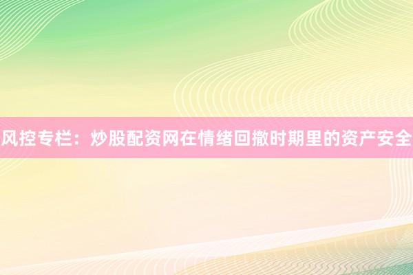 风控专栏：炒股配资网在情绪回撤时期里的资产安全