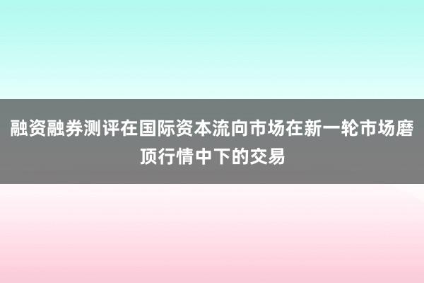 融资融券测评在国际资本流向市场在新一轮市场磨顶行情中下的交易