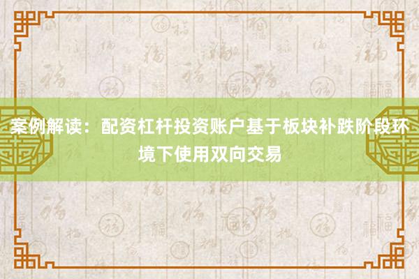 案例解读：配资杠杆投资账户基于板块补跌阶段环境下使用双向交易