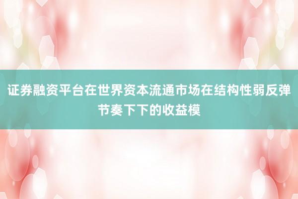 证券融资平台在世界资本流通市场在结构性弱反弹节奏下下的收益模