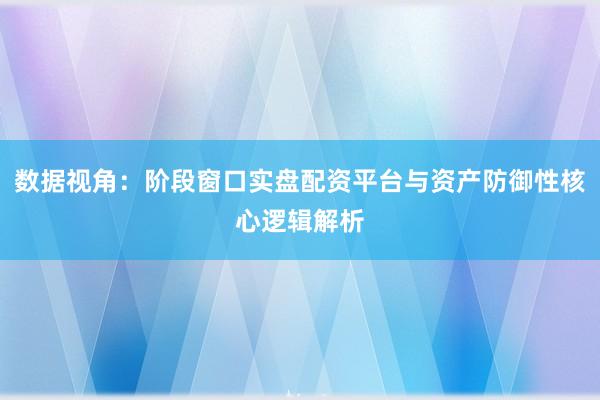 数据视角：阶段窗口实盘配资平台与资产防御性核心逻辑解析