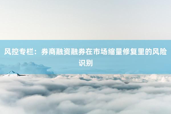 风控专栏：券商融资融券在市场缩量修复里的风险识别