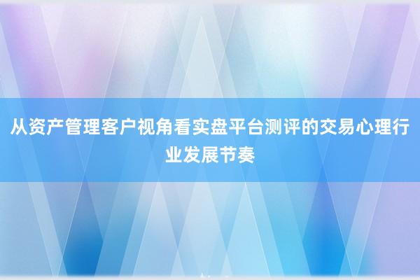 从资产管理客户视角看实盘平台测评的交易心理行业发展节奏
