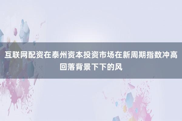 互联网配资在泰州资本投资市场在新周期指数冲高回落背景下下的风