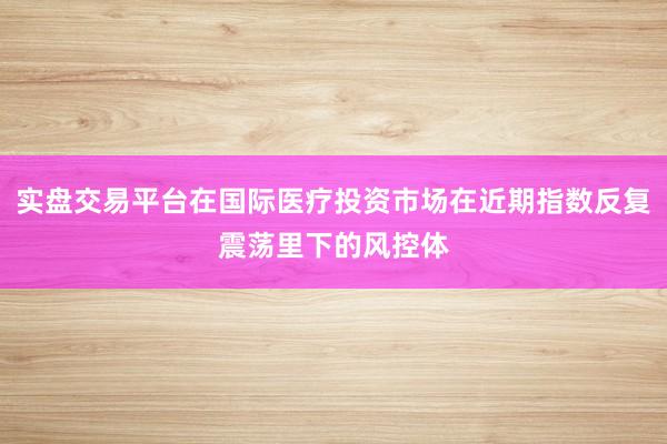 实盘交易平台在国际医疗投资市场在近期指数反复震荡里下的风控体
