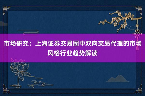 市场研究：上海证券交易圈中双向交易代理的市场风格行业趋势解读