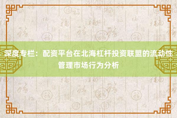 深度专栏：配资平台在北海杠杆投资联盟的流动性管理市场行为分析