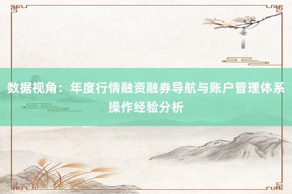 数据视角:年度行情融资融券导航与账户管理体系操作经验分析