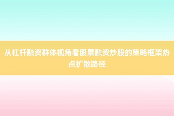 从杠杆融资群体视角看股票融资炒股的策略框架热点扩散路径
