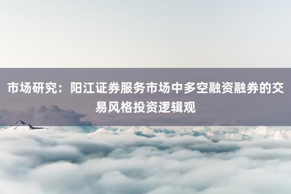 市场研究：阳江证券服务市场中多空融资融券的交易风格投资逻辑观
