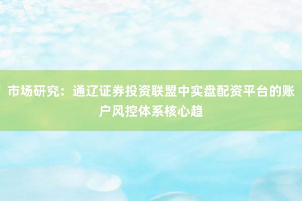 市场研究：通辽证券投资联盟中实盘配资平台的账户风控体系核心趋