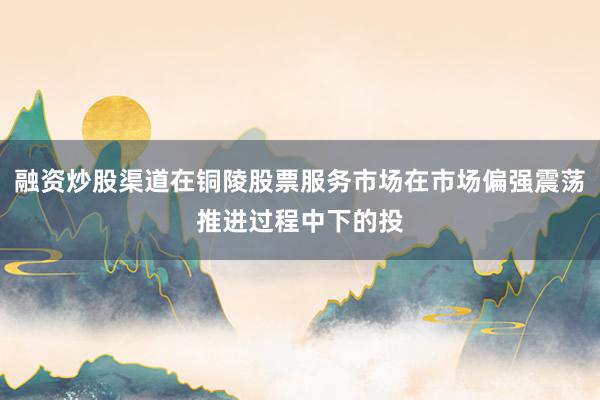 融资炒股渠道在铜陵股票服务市场在市场偏强震荡推进过程中下的投