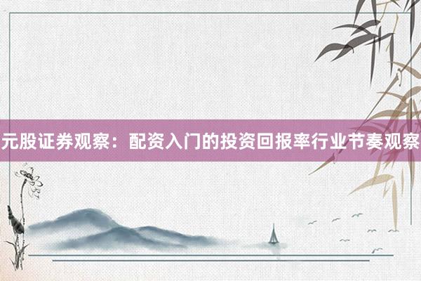 元股证券观察：配资入门的投资回报率行业节奏观察