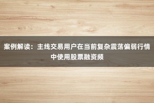 案例解读:主线交易用户在当前复杂震荡偏弱行情中使用股票融资频