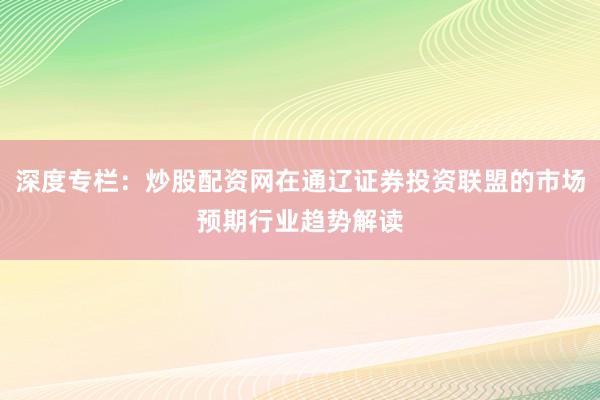 深度专栏:炒股配资网在通辽证券投资联盟的市场预期行业趋势解读