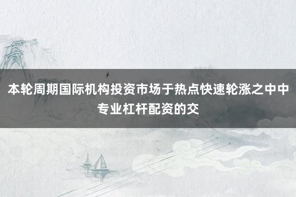 本轮周期国际机构投资市场于热点快速轮涨之中中专业杠杆配资的交