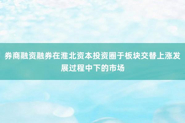 券商融资融券在淮北资本投资圈于板块交替上涨发展过程中下的市场