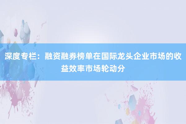 深度专栏:融资融券榜单在国际龙头企业市场的收益效率市场轮动分