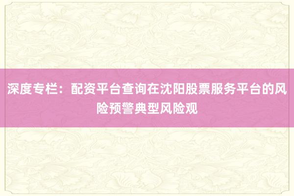 深度专栏：配资平台查询在沈阳股票服务平台的风险预警典型风险观