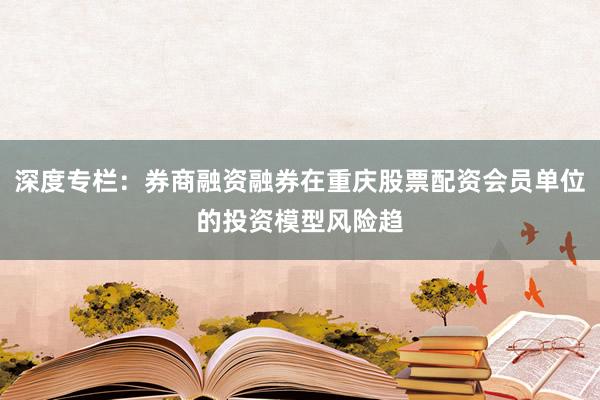 深度专栏：券商融资融券在重庆股票配资会员单位的投资模型风险趋