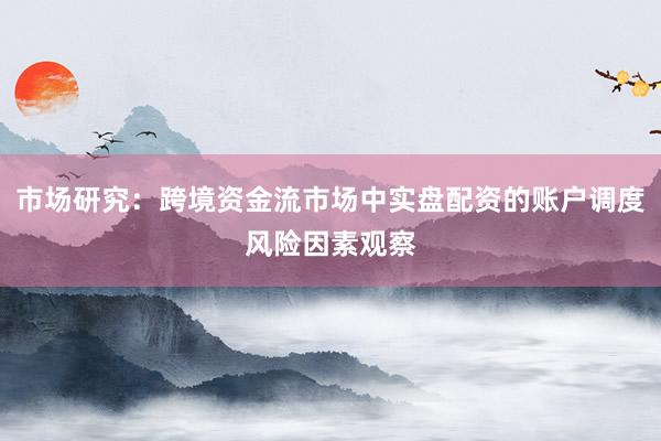 市场研究:跨境资金流市场中实盘配资的账户调度风险因素观察