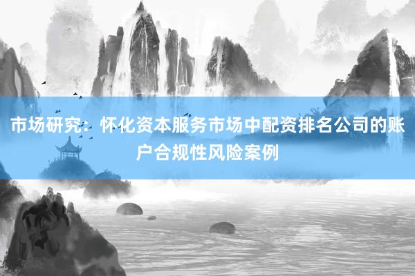 市场研究：怀化资本服务市场中配资排名公司的账户合规性风险案例