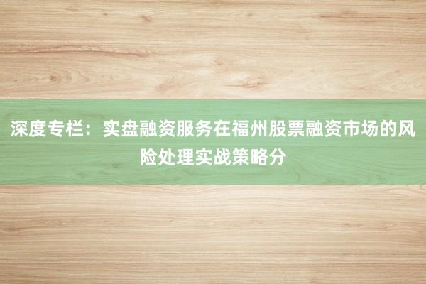 深度专栏:实盘融资服务在福州股票融资市场的风险处理实战策略分
