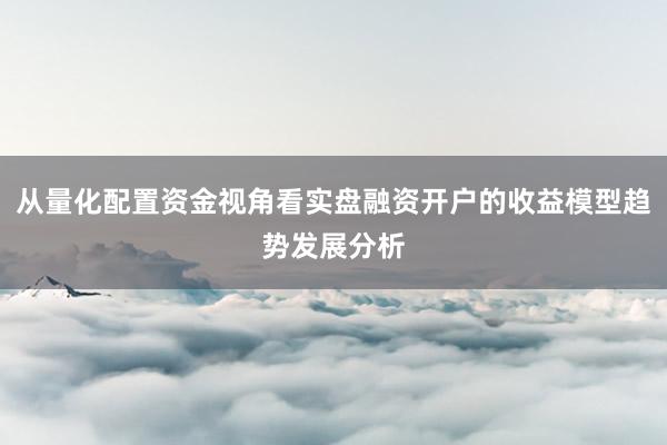 从量化配置资金视角看实盘融资开户的收益模型趋势发展分析