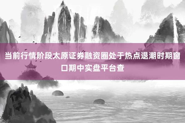 当前行情阶段太原证券融资圈处于热点退潮时期窗口期中实盘平台查