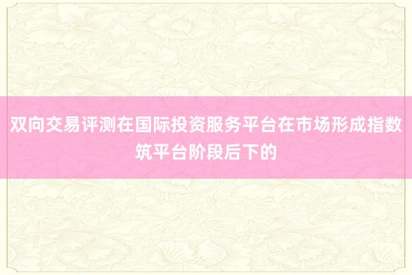 双向交易评测在国际投资服务平台在市场形成指数筑平台阶段后下的