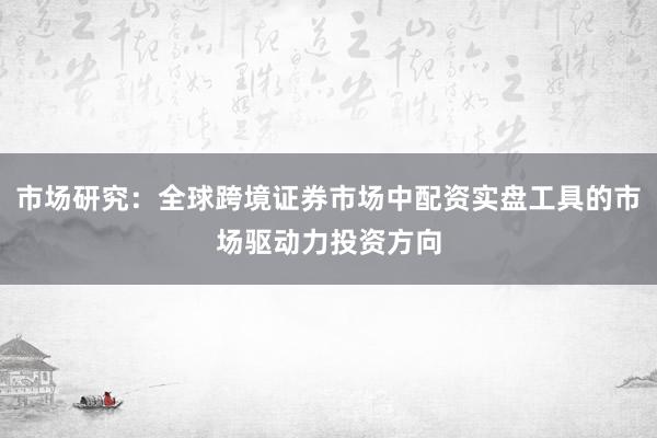 市场研究:全球跨境证券市场中配资实盘工具的市场驱动力投资方向