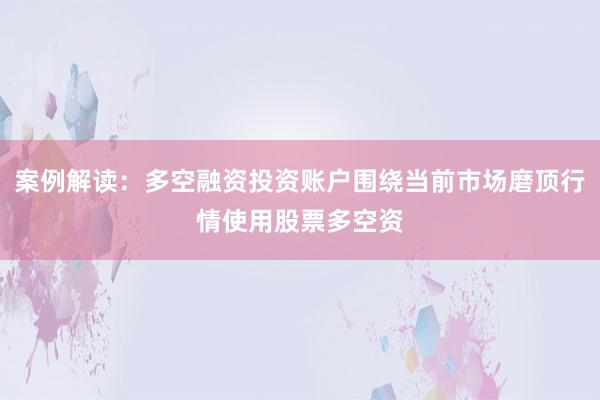 案例解读：多空融资投资账户围绕当前市场磨顶行情使用股票多空资