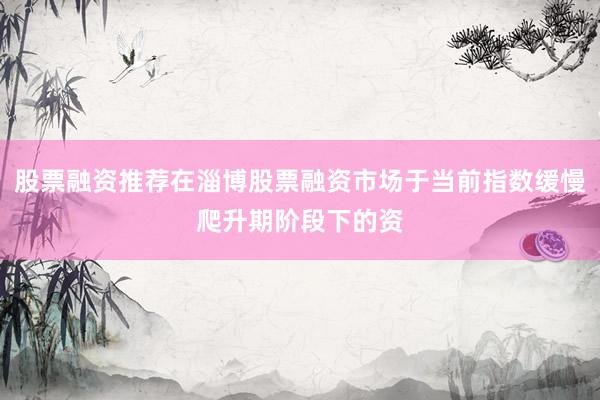 股票融资推荐在淄博股票融资市场于当前指数缓慢爬升期阶段下的资