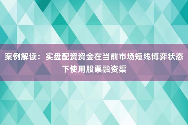 案例解读:实盘配资资金在当前市场短线博弈状态下使用股票融资渠
