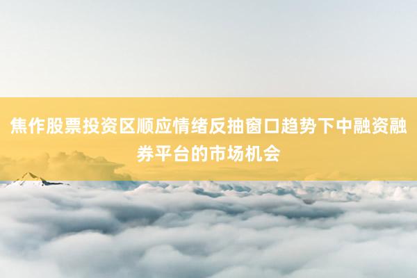 焦作股票投资区顺应情绪反抽窗口趋势下中融资融券平台的市场机会