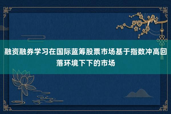 融资融券学习在国际蓝筹股票市场基于指数冲高回落环境下下的市场