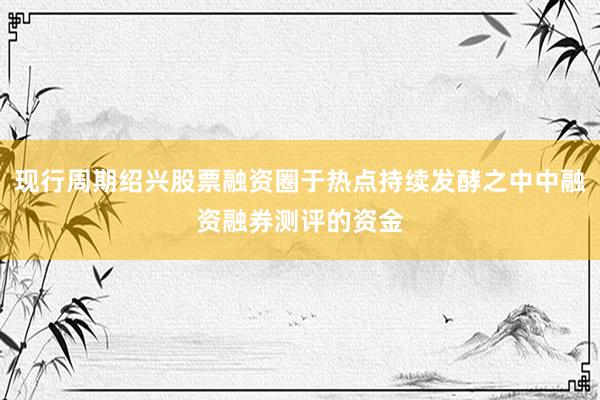 现行周期绍兴股票融资圈于热点持续发酵之中中融资融券测评的资金